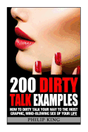 200 Dirty Talk Examples: How to Dirty Talk your way to the Most Graphic, Mind-Blowing Sex of your Life - King, Philip