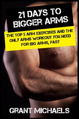 21 Days to Bigger Arms: The Illustrated Guide to the Top 5 Arm Exercises and the ONLY Arms Workout You Need for Big Arms, Fast - Michaels, Grant