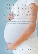 21 Things I Wish I Knew Prior to Giving Birth: The working woman's pocket guide to maximizing joy and health in late stage pregnancy.