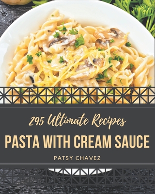 295 Ultimate Pasta with Cream Sauce Recipes: A Timeless Pasta with Cream Sauce Cookbook - Chavez, Patsy