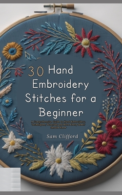 30 Hand Embroidery Stitches for a Beginner: A Comprehensive Guide to Hand Embroidery, Techniques, Tutorials and More Every Sewer Should Know - Clifford, Sam