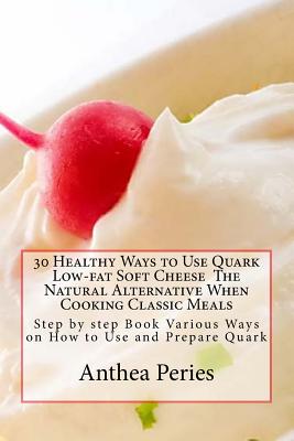 30 Healthy Ways to Use Quark Low-fat Soft Cheese The Natural Alternative When Cooking Classic Meals: Step by step Book Various Ways on How to Use and Prepare Quark - Peries, Anthea