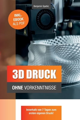 3D Druck Ohne Vorkenntnisse - In 7 Tagen Zum Ersten 3D Druck: Ideen Verwirklichen - Ohne Technisches Know-How - Spahic, Benjamin