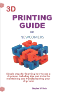 3D Printing Guide for Newcomers: Simple Steps for Learning How to Use a 3D Printer, Including Tips and Tricks for Maintaining and Troubleshooting Your 3D Printer