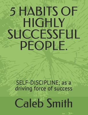 5 Habits of Highly Successful People.: SELF-DISCIPLINE; as a driving force of success - Smith, Caleb