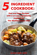 5 Ingredient Cookbook: Fast and Easy Recipes With 5 or Less Ingredients Inspired by The Mediterranean Diet: Everyday Cooking for Busy People on a Budget