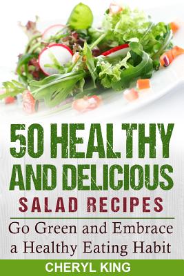 50 Healthy and Delicious Salad Recipes: Go Green and Embrace a Healthy Eating Habit - King, Cheryl