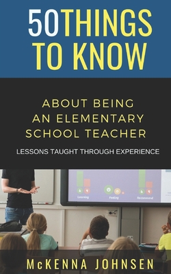 50 Things to Know About Being an Elementary School Teacher: Lessons Taught Through Experience - To Know, 50 Things, and Johnsen, McKenna