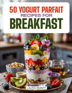 50 Yogurt Parfait Recipes for Breakfast: Delicious Fruit & Granola Parfaits, Homemade Layered Breakfast Desserts, and Quick, Refreshing Recipes to Start Your Day Right!