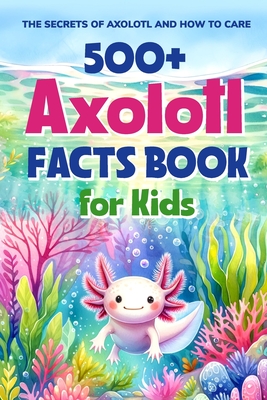 500+ Axolotl Facts Book for Kids: The Secrets of Axolotl and How to Care: Awesome Facts about Axolotl - West, Ellis