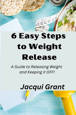 6 Easy Steps to Weight Release: A Guide to Releasing Weight and Keeping it OFF! - Grant, Jacqui