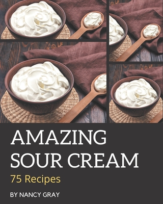 75 Amazing Sour Cream Recipes: A Sour Cream Cookbook You Will Love - Gray, Nancy