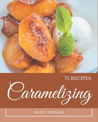 75 Caramelizing Recipes: An Inspiring Caramelizing Cookbook for You - Bingham, Maria