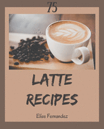 75 Latte Recipes: A Latte Cookbook You Won't be Able to Put Down