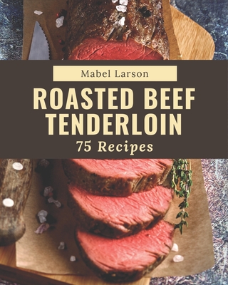 75 Roasted Beef Tenderloin Recipes: Best-ever Roasted Beef Tenderloin Cookbook for Beginners - Larson, Mabel