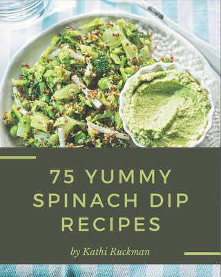 75 Yummy Spinach Dip Recipes: Start a New Cooking Chapter with Yummy Spinach Dip Cookbook! - Ruckman, Kathi