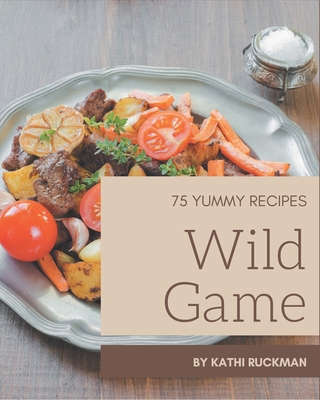 75 Yummy Wild Game Recipes: Not Just a Yummy Wild Game Cookbook! - Ruckman, Kathi