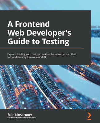 A A Frontend Web Developer's Guide to Testing: Explore leading web test automation frameworks and their future driven by low-code and AI - Kinsbruner, Eran, and Bahmutov, Gleb (Foreword by)