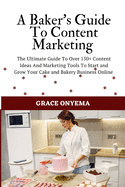 A Baker's Guide To Content Marketing: The Ultimate Guide To Over 150+ Content Ideas And Marketing Tools To Start And Grow Your Cake And Bakery Business Online