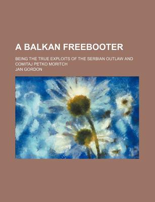 A Balkan Freebooter; Being the True Exploits of the Serbian Outlaw and Comitaj Petko Moritch - Author, Unknown, and Gordon, Jan, Professor, and General Books (Creator)