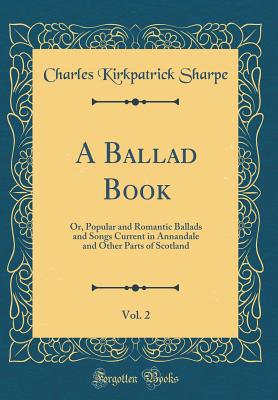 A Ballad Book, Vol. 2: Or, Popular and Romantic Ballads and Songs Current in Annandale and Other Parts of Scotland (Classic Reprint) - Sharpe, Charles Kirkpatrick