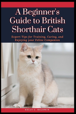 A Beginner's Guide to British Shorthair Cats: Expert Tips for Training, Caring, and Enjoying your Feline Companion - Baldwin, Kelly C