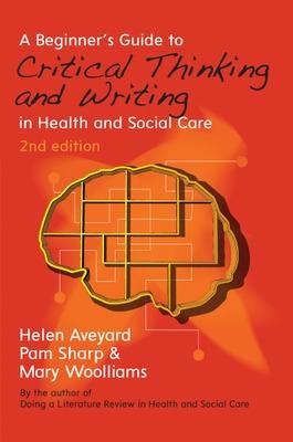 A Beginner's Guide to Critical Thinking and Writing in Health and Social Care - Aveyard, Helen, and Sharp, Pam, and Woolliams, Mary