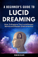 A Beginner's Guide To Lucid Dreaming: How To Explore the Lucid Dream World and Master Oneironautics