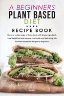 A Beginners Plant Based Diet Recipe Book: Discover a wide range of Dishes Made with Simple Ingredients, Lose Weight Fast and Improve your Health and Well-Being with the Plant-based Diet Recipes for Beginners