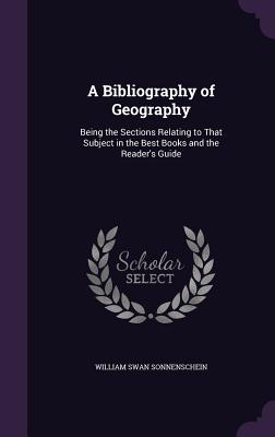 A Bibliography of Geography: Being the Sections Relating to That Subject in the Best Books and the Reader's Guide - Sonnenschein, William Swan