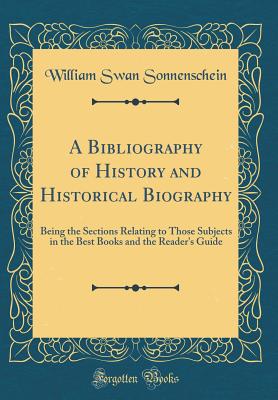 A Bibliography of History and Historical Biography: Being the Sections Relating to Those Subjects in the Best Books and the Reader's Guide (Classic Reprint) - Sonnenschein, William Swan