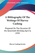 A Bibliography Of The Writings Of Harvey Cushing: Prepared On The Occasion Of His Seventieth Birthday April 8, 1939