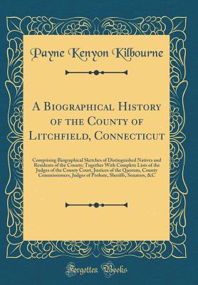 A Biographical History of the County of Litchfield, Connecticut: Comprising Biographical Sketches of Distinguished Natives and Residents of the County; Together with Complete Lists of the Judges of the County Court, Justices of the Quorum, County Commissi - Kilbourne, Payne Kenyon