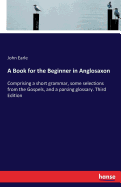 A Book for the Beginner in Anglosaxon: Comprising a short grammar, some selections from the Gospels, and a parsing glossary. Third Edition