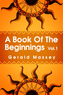 A Book of the Beginnings Volume 1: Concerning an attempt to recover and reconstitute the lost origines of the myths and mysteries, types and symbols, religion ... the mouthpiece and Africa as the birthplace Paperback