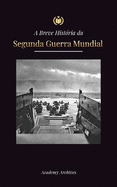 A Breve Histria da Segunda Guerra Mundial: A Ascenso de Adolf Hitler, Alemanha Nazista e Terceiro Reich, as Foras Aliadas e as Batalhas de Blitzkriegs a Bombas Atmicas (1939-1945)