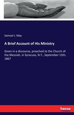 A Brief Account of His Ministry: Given in a discourse, preached to the Church of the Messiah, in Syracuse, N.Y., September 15th, 1867 - May, Samuel J