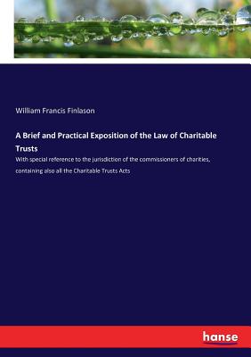 A Brief and Practical Exposition of the Law of Charitable Trusts: With special reference to the jurisdiction of the commissioners of charities, containing also all the Charitable Trusts Acts - Finlason, William Francis