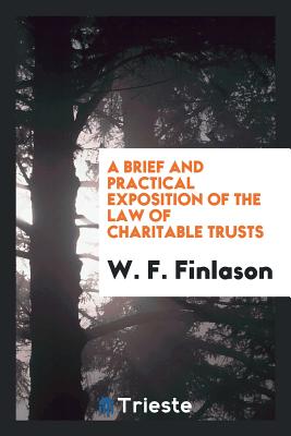 A Brief and Practical Exposition of the Law of Charitable Trusts: With Special Reference to the ... - Finlason, W F