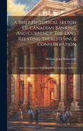 A Brief Historical Sketch Of Canadian Banking And Currency, The Laws Relating Thereto Since Confederation: And A Comparison With British And American Systems