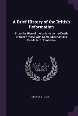 A Brief History of the British Reformation: From the Rise of the Lollards to the Death of Queen Mary: With Some Observations On Modern Romanism - Stokes, George