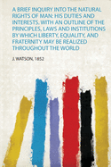 A Brief Inquiry Into the Natural Rights of Man: His Duties and Interests. With an Outline of the Principles, Laws and Institutions by Which Liberty, Equality, and Fraternity May Be Realized Throughout the World