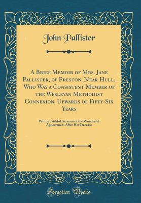 A Brief Memoir of Mrs. Jane Pallister, of Preston, Near Hull, Who Was a Consistent Member of the Wesleyan Methodist Connexion, Upwards of Fifty-Six Years: With a Faithful Account of the Wonderful Appearances After Her Decease (Classic Reprint) - Pallister, John