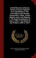 A Brief Narrative of Recent Events in Persia, Followed by a Translation of the Four Pillars of the Persian Constitution Arkan. 'Arb'ah Mashru-Tiyat-I Iran Namely, 1. the Royal Proclamation of Aug. 5, 1906. 2. the Electoral Law of Sept. 9, 1906. 3. the F