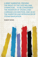 A Brief Narrative, Proving the Right of the Late William Symington ... to Be Considered the Inventor of Steam Land Carriage Locomotion: and Also the Inventor and Introducer of Steam Navigation