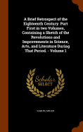 A Brief Retrospect of the Eighteenth Century. Part First in two Volumes, Containing a Sketch of the Revolutions and Improvements in Science, Arts, and Literature During That Period. - Volume 1