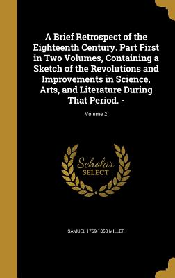 A Brief Retrospect of the Eighteenth Century. Part First in Two Volumes, Containing a Sketch of the Revolutions and Improvements in Science, Arts, and Literature During That Period. -; Volume 2 - Miller, Samuel 1769-1850