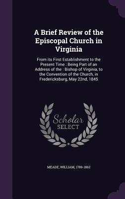 A Brief Review of the Episcopal Church in Virginia: From its First Establishment to the Present Time: Being Part of an Address of the: Bishop of Virginia, to the Convention of the Church, in Fredericksburg, May 22nd, 1845 - Meade, William