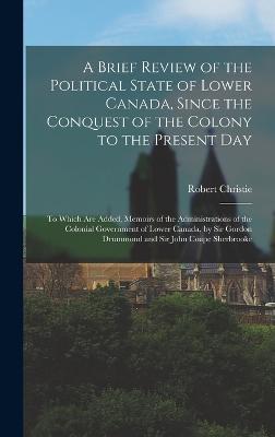 A Brief Review of the Political State of Lower Canada, Since the Conquest of the Colony to the Present Day: To Which Are Added, Memoirs of the Administrations of the Colonial Government of Lower Canada, by Sir Gordon Drummond and Sir John Coape Sherbrooke - Christie, Robert
