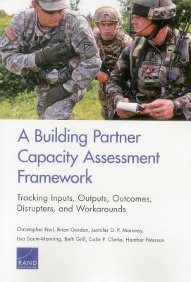 A Building Partner Capacity Assessment Framework: Tracking Inputs, Outputs, Outcomes, Disrupters, and Workarounds - Paul, Christopher, and Gordon, Brian, and P Moroney, Jennifer D
